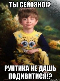 ты сейозно!? рунтика не дашь подивитися!?