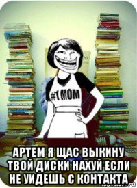  артем я щас выкину твой диски нахуй если не уидешь с контакта