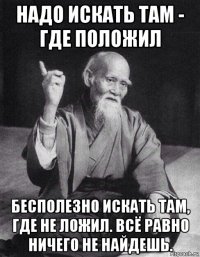 надо искать там - где положил бесполезно искать там, где не ложил. всё равно ничего не найдешь.