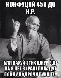 конфуций 458 до н.р. бля нахуй этих шкур ещё на 8 лет в (рай) попадут пойду подрочу лучше!!!