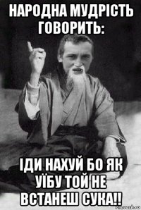 народна мудрість говорить: іди нахуй бо як уїбу той не встанеш сука!!