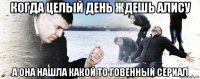 когда целый день ждешь алису а она нашла какой то говенный сериал