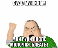 будь мужиком мой руки после молочая, блеать!