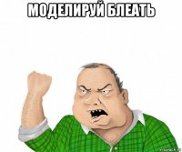 моделируй блеать 