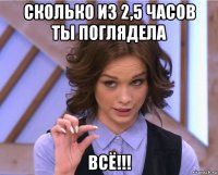 сколько из 2,5 часов ты поглядела всё!!!