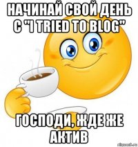 начинай свой день с "i tried to blog" господи, жде же актив