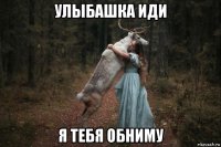 улыбашка иди я тебя обниму