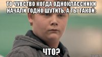 то чувство когда одноклассники начали годно шутить, а ты такой: что?