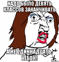 надо было девять классов заканчивать а не одиннадцать, уебок!