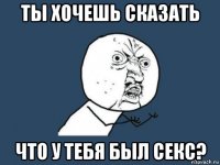 ты хочешь сказать что у тебя был секс?