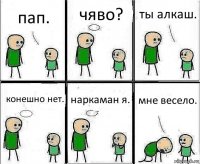 пап. чяво? ты алкаш. конешно нет. наркаман я. мне весело.