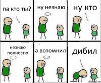 па кто ты? ну незнаю ну кто незнаю полностю а вспомнил дибил