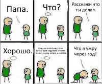 Папа. Что? Расскажи что ты делал. Хорошо. Я иду на роботу иду, упал. Потом меня задовила машина. Меня отвезла скороя и сказала Что я умру через год!