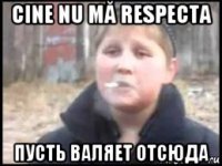 cine nu mă respecta пусть валяет отсюда