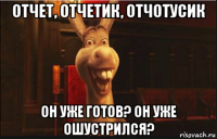 отчет, отчетик, отчотусик он уже готов? он уже ошустрился?