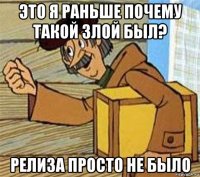 это я раньше почему такой злой был? релиза просто не было