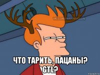  что тарить, пацаны? gtl?