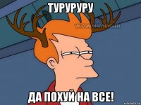 туруруру да похуй на все!