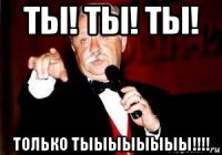 ты! ты! ты! только тыыыыыыыы!!!!