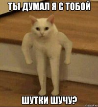 ты думал я с тобой шутки шучу?