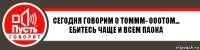 сегодня говорим о томмм- ооотом... ебитесь чаще и всем паока