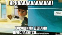 иркааааааааааааа! хорошими делами прославится...................