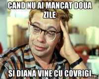 cand nu ai mancat doua zile si diana vine cu covrigi