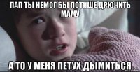 пап ты немог бы потише дрючить маму а то у меня петух дымиться