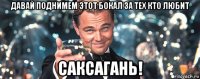 давай поднимем этот бокал за тех кто любит саксагань!