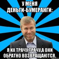 у меня деньги-бумеранги: я их трачу,трачу,а они обратно возвращаются.