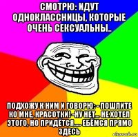 смотрю: идут одноклассницы, которые очень сексуальны.. подхожу к ним и говорю: - пошлите ко мне, красотки! -ну нет... не хотел этого, но придётся..... ебёмся прямо здесь