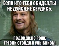 если кто тебя обидел,ты не дуйся,не сердись. подойди,по роже тресни,отойди и улыбнись!