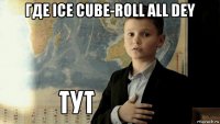 где ice cube-roll all dey 