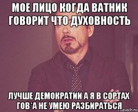 мое лицо когда ватник говорит что духовность лучше демократии а я в сортах гов*а не умею разбираться