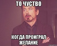 то чуство когда проиграл желание