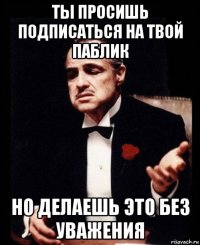 ты просишь подписаться на твой паблик но делаешь это без уважения