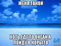 женя такой хоть где то океан а пойду в корыто