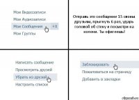 Отправь это сообщение 15 своим друзьям, прыгнуть 6 раз, ударь головой об стену и посмотри на колени. Ты офигеешь!