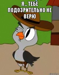 я... тебе подозрительно не верю 