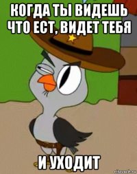 когда ты видешь что ест, видет тебя и уходит