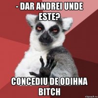 - dar andrei unde este? concediu de odihna bitch