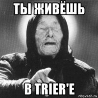 ты живёшь в trier'e