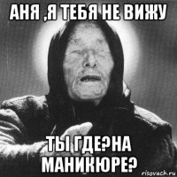 аня ,я тебя не вижу ты где?на маникюре?