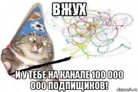 вжух и у тебе на канале 100 000 000 подпищиков!