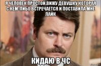 я человек простой.вижу девушку которая с кем-либо встречается и поставила мне лайк кидаю в чс