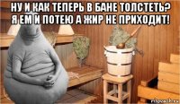 ну и как теперь в бане толстеть? я ем и потею а жир не приходит! 