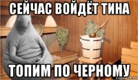 сейчас войдёт тина топим по черному