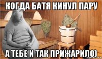 когда батя кинул пару а тебе и так прижарило)