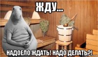 жду... надоело ждать! надо делать?!