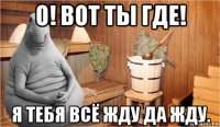 о! вот ты где! я тебя всё жду да жду.